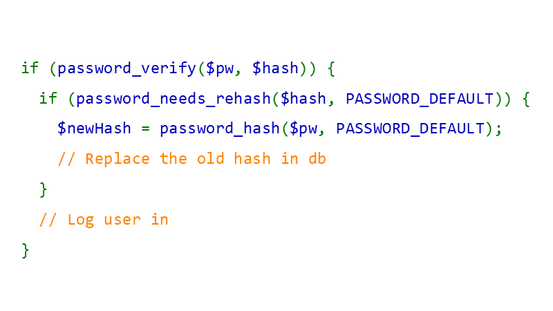 if (password_needs_rehash(...)) { /* calculate a new hash and replace the old one */ } if (password_needs_rehash(...)) { /* calculate a new hash and replace the old one */ }