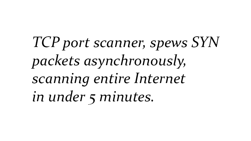 TCP port scanner, spews SYN packets asynchronously, scanning entire Internet in under 5 minutes.