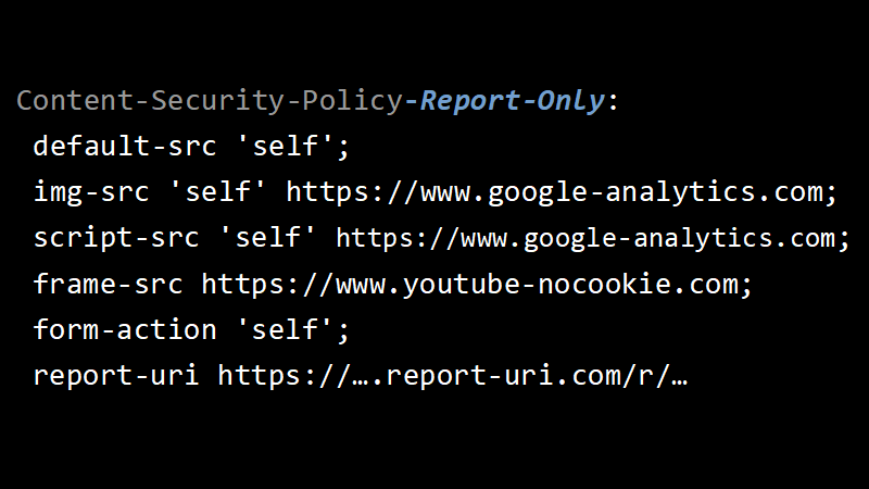 Content-Security-Policy-Report-Only: default-src 'self'; img-src 'self' https://www.google-analytics.com; script-src 'self' https://www.google-analytics.com; frame-src https://www.youtube-nocookie.com; form-action 'self'; report-uri https://….report-uri.com/r/…